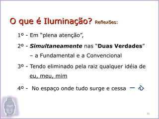 O que é Iluminação?          Reflexões:


 1º - Em “plena atenção”,

 2º - Simultaneamente nas “Duas Verdades”
     – a Fundamental e a Convencional

 3º - Tendo eliminado pela raiz qualquer idéia de
     eu, meu, mim

 4º - No espaço onde tudo surge e cessa 一 心



                                                    35
 