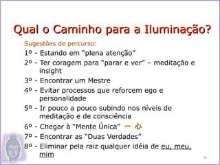 Qual o Caminho para a Iluminação?
 Sugestões de percurso:
 1º - Estando em “plena atenção”
 2º - Ter coragem para “parar e ver” – meditação e
      insight
 3º - Encontrar um Mestre
 4º - Evitar processos que reforcem ego e
      personalidade
 5º - Ir pouco a pouco subindo nos níveis de
      meditação e de consciência
 6º - Chegar à “Mente Única” 一 心
 7º - Encontrar as “Duas Verdades”
 8º - Eliminar pela raiz qualquer idéia de eu, meu,
      mim                                             36
 