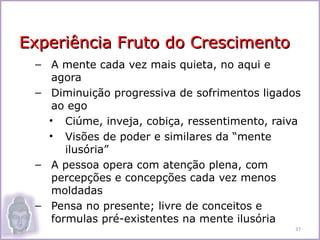 Experiência Fruto do Crescimento
 – A mente cada vez mais quieta, no aqui e
    agora
 – Diminuição progressiva de sofrimentos ligados
    ao ego
   • Ciúme, inveja, cobiça, ressentimento, raiva
   • Visões de poder e similares da “mente
       ilusória”
 – A pessoa opera com atenção plena, com
    percepções e concepções cada vez menos
    moldadas
 – Pensa no presente; livre de conceitos e
    formulas pré-existentes na mente ilusória
                                               37
 