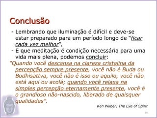 Conclusão
 - Lembrando que iluminação é difícil e deve-se
   estar preparado para um período longo de “ficar
   cada vez melhor”,
 - E que meditação é condição necessária para uma
   vida mais plena, podemos concluir:
“Quando você descansa na clareza cristalina da
   percepção sempre presente, você não é Buda ou
   Bodhisattva, você não é isso ou aquilo, você não
   está aqui ou acolá; quando você relaxa na
   simples percepção eternamente presente, você é
   o grandioso não-nascido, liberado de quaisquer
   qualidades”.
                                Ken Wilber, The Eye of Spirit
                                                           39
 