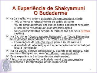 A Experiência de Shakyamuni
              O Budadarma
 Na    2a vigília, viu todo o universo de nascimento e morte
   –     Viu a morte e renascimento de todos os seres
   –    Viu os cinco domínios em que os seres poderiam renascer
   –    E isso seria resultado de suas próprias ações
   –    Seus renascimentos seriam determinados por seus carmas
        (ações)
    Na 3a, viu as “Quatro Nobres Verdades”, os “Doze Elementos
    da Originação Dependente” e o “Nobre Caminho Óctuplo”
      – Formulações de solução lógica para a lei do carma e
      – A verdade do não self, que é a percepção fundamental que
        leva a iluminação
    Na 4a vigília, obteve onisciência e, quando o sol nasceu, não
    era mais Shakyamuni, mas ‘um Buda’, ‘um iluminado’
    Essa experiência é a base de seu ensinamento
   A historia subseqüente do Budadarma é uma progressiva
    explicação e interpretação dessa experiência

                                                                 45
 