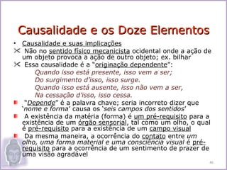 Causalidade e os Doze Elementos
• Causalidade e suas implicações
 Não no sentido físico mecanicista ocidental onde a ação de
  um objeto provoca a ação de outro objeto; ex. bilhar
 Essa causalidade é a “originação dependente”:
      Quando isso está presente, isso vem a ser;
      Do surgimento d’isso, isso surge.
      Quando isso está ausente, isso não vem a ser,
      Na cessação d’isso, isso cessa.
   “Depende” é a palavra chave; seria incorreto dizer que
  ‘nome e forma’ causa os ‘seis campos dos sentidos’
   A existência da matéria (forma) é um pré-requisito para a
  existência de um órgão sensorial, tal como um olho, o qual
  é pré-requisito para a existência de um campo visual
   Da mesma maneira, a ocorrência do contato entre um
  olho, uma forma material e uma consciência visual é pré-
  requisito para a ocorrência de um sentimento de prazer de
  uma visão agradável
                                                           46
 