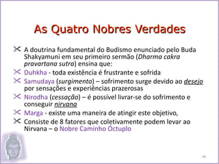 As Quatro Nobres Verdades
 A doutrina fundamental do Budismo enunciado pelo Buda
  Shakyamuni em seu primeiro sermão (Dharma cakra
  pravartana sutra) ensina que:
 Duhkha - toda existência é frustrante e sofrida
 Samudaya (surgimento) – sofrimento surge devido ao desejo
  por sensações e experiências prazerosas
 Nirodha (cessação) – é possível livrar-se do sofrimento e
  conseguir nirvana
 Marga - existe uma maneira de atingir este objetivo,
 Consiste de 8 fatores que coletivamente podem levar ao
  Nirvana – o Nobre Caminho Óctuplo


                                                          48
 