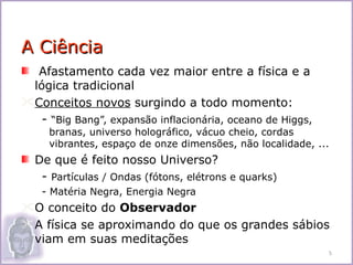 A Ciência
  Afastamento cada vez maior entre a física e a
 lógica tradicional
Conceitos novos surgindo a todo momento:
   - “Big Bang”, expansão inflacionária, oceano de Higgs,
     branas, universo holográfico, vácuo cheio, cordas
     vibrantes, espaço de onze dimensões, não localidade, ...
  De que é feito nosso Universo?
   - Partículas / Ondas (fótons, elétrons e quarks)
    - Matéria Negra, Energia Negra
O conceito do Observador
A física se aproximando do que os grandes sábios
 viam em suas meditações
                                                            5
 