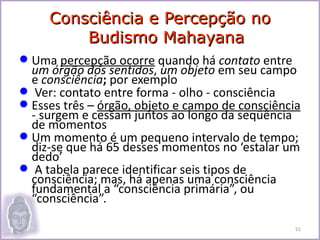 Consciência e Percepção no
         Budismo Mahayana
 Uma percepção ocorre quando há contato entre
  um órgão dos sentidos, um objeto em seu campo
  e consciência; por exemplo
 Ver: contato entre forma - olho - consciência
 Esses três – órgão, objeto e campo de consciência
  - surgem e cessam juntos ao longo da seqüência
  de momentos
 Um momento é um pequeno intervalo de tempo;
  diz-se que há 65 desses momentos no ‘estalar um
  dedo’
 A tabela parece identificar seis tipos de
  consciência; mas, há apenas uma consciência
  fundamental a “consciência primária”, ou
  “consciência”.

                                                  51
 