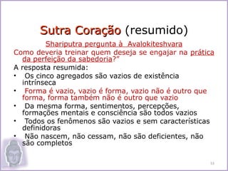 Sutra Coração (resumido)
         Shariputra pergunta à Avalokiteshvara
Como deveria treinar quem deseja se engajar na prática
  da perfeição da sabedoria?”
A resposta resumida:
• Os cinco agregados são vazios de existência
  intrínseca
• Forma é vazio, vazio é forma, vazio não é outro que
  forma, forma também não é outro que vazio
• Da mesma forma, sentimentos, percepções,
  formações mentais e consciência são todos vazios
• Todos os fenômenos são vazios e sem características
  definidoras
• Não nascem, não cessam, não são deficientes, não
  são completos

                                                    53
 