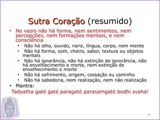 Sutra Coração (resumido)
• No vazio não há forma, nem sentimentos, nem
  percepções, nem formações mentais, e nem
  consciência
   •  Não há olho, ouvido, nariz, língua, corpo, nem mente
   •  Não há forma, som, cheiro, sabor, textura ou objetos
     mentais
   • Não há ignorância, não há extinção de ignorância, não
     há envelhecimento e morte, nem extinção de
     envelhecimento e morte
   • Não há sofrimento, origem, cessação ou caminho
   • Não há sabedoria, nem realização, nem não realização
• Mantra:
 Tadyatha gaté gaté paragaté parasamgaté bodhi svaha!



                                                             54
 