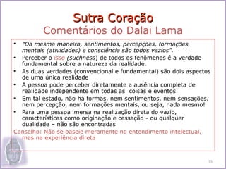 Sutra Coração
          Comentários do Dalai Lama
•   “Da mesma maneira, sentimentos, percepções, formações
  mentais (atividades) e consciência são todos vazios”.
• Perceber o isso (suchness) de todos os fenômenos é a verdade
  fundamental sobre a natureza da realidade.
• As duas verdades (convencional e fundamental) são dois aspectos
  de uma única realidade
• A pessoa pode perceber diretamente a ausência completa de
  realidade independente em todas as coisas e eventos
• Em tal estado, não há formas, nem sentimentos, nem sensações,
  nem percepção, nem formações mentais, ou seja, nada mesmo!
• Para uma pessoa imersa na realização direta do vazio,
  características como originação e cessação - ou qualquer
  dualidade – não são encontradas
Conselho: Não se baseie meramente no entendimento intelectual,
  mas na experiência direta



                                                                55
 