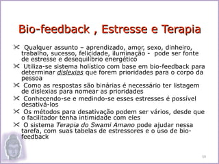 Bio-feedback , Estresse e Terapia
 Qualquer assunto – aprendizado, amor, sexo, dinheiro,
 trabalho, sucesso, felicidade, iluminação - pode ser fonte
 de estresse e desequilíbrio energético
 Utiliza-se sistema holístico com base em bio-feedback para
 determinar dislexias que forem prioridades para o corpo da
 pessoa
 Como as respostas são binárias é necessário ter listagem
 de dislexias para nomear as prioridades
 Conhecendo-se e medindo-se esses estresses é possível
 desativá-los
 Os métodos para desativação podem ser vários, desde que
 o facilitador tenha intimidade com eles
 O sistema Terapia do Swami Amano pode ajudar nessa
 tarefa, com suas tabelas de estressores e o uso de bio-
 feedback


                                                           59
 