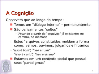 A Cognição
Observem que ao longo do tempo:
    Temos um "diálogo interno" - permanentemte
    São pensamentos “soltos”
      Atuando a partir de “arquivos” já existentes no
       cérebro, na memória
  r Estes “arquivos constituídos moldam a forma
     como: vemos, ouvimos, julgamos e filtramos
  - “isso é bom”, “isso é ruim”
  - “isso é certo”, “isso é errado”
    Estamos em um contexto social que possui
    seus "paradigmas"

                                                         6
 