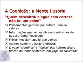 A Cognição: a Mente Ilusória
"Quem descobriu a água com certeza
  não foi um peixe"
 Pensamentos gerados por cultura, família,
  valores
 Informações que vemos diz mais sobre nós do
  que a própria “realidade”
 Filtros modelam aquilo que vemos
 Agimos conforme estas CRENÇAS
 O valor “científico” e “lógico” das informações é
  função do “conhecimento” em voga na sociedade

                                                  8
 