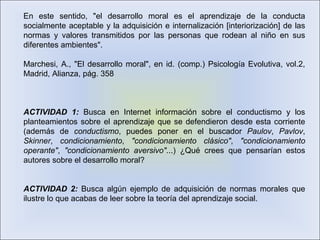 En este sentido, "el desarrollo moral es el aprendizaje de la conducta
socialmente aceptable y la adquisición e internalización [interiorización] de las
normas y valores transmitidos por las personas que rodean al niño en sus
diferentes ambientes".
Marchesi, A., "El desarrollo moral", en id. (comp.) Psicología Evolutiva, vol.2,
Madrid, Alianza, pág. 358
ACTIVIDAD 1: Busca en Internet información sobre el conductismo y los
planteamientos sobre el aprendizaje que se defendieron desde esta corriente
(además de conductismo, puedes poner en el buscador Paulov, Pavlov,
Skinner, condicionamiento, "condicionamiento clásico", "condicionamiento
operante", "condicionamiento aversivo"...) ¿Qué crees que pensarían estos
autores sobre el desarrollo moral?
ACTIVIDAD 2: Busca algún ejemplo de adquisición de normas morales que
ilustre lo que acabas de leer sobre la teoría del aprendizaje social.
 