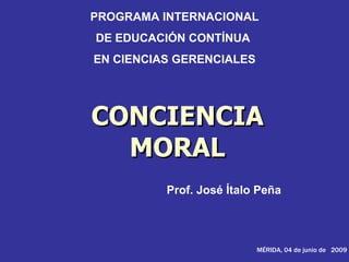 PROGRAMA INTERNACIONAL
DE EDUCACIÓN CONTÍNUA
EN CIENCIAS GERENCIALES




CONCIENCIA
  MORAL
          Prof. José Ítalo Peña




                          MÉRIDA, 04 de junio de 2009
 