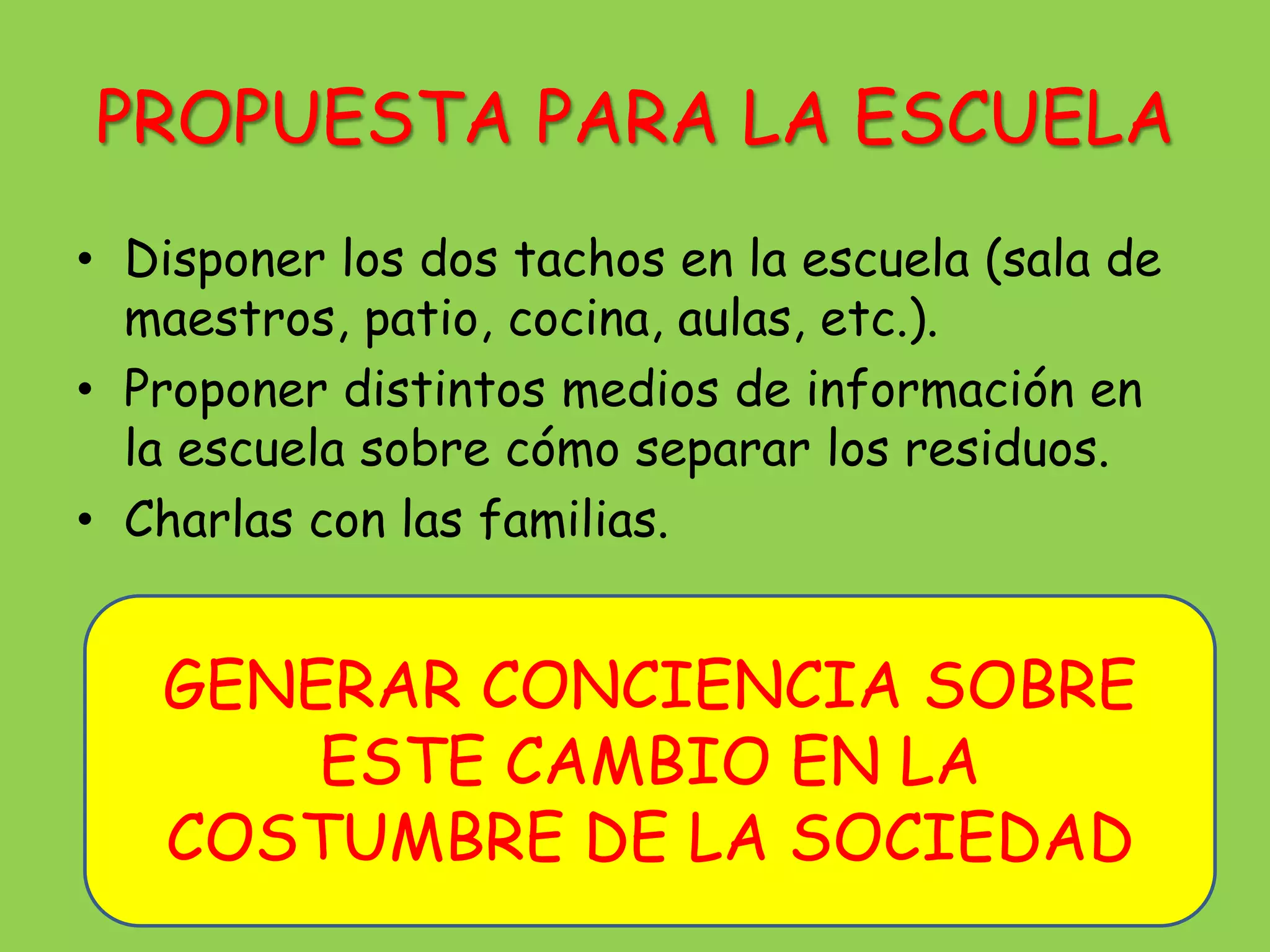 PROPUESTA PARA LA ESCUELA
• Disponer los dos tachos en la escuela (sala de
  maestros, patio, cocina, aulas, etc.).
• Proponer distintos medios de información en
  la escuela sobre cómo separar los residuos.
• Charlas con las familias.


   GENERAR CONCIENCIA SOBRE
       ESTE CAMBIO EN LA
   COSTUMBRE DE LA SOCIEDAD
 