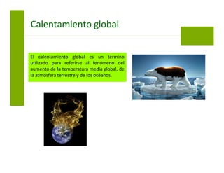 El calentamiento global es un término
utilizado para referirse al fenómeno del
aumento de la temperatura media global, de
la atmósfera terrestre y de los océanos.
Calentamiento global
 