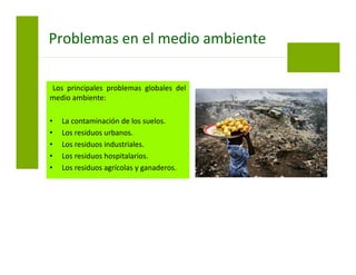 Los principales problemas globales del
medio ambiente:
• La contaminación de los suelos.
• Los residuos urbanos.
• Los residuos industriales.
• Los residuos hospitalarios.
• Los residuos agrícolas y ganaderos.
Problemas en el medio ambiente
 