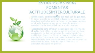 ESTRATEGIAS PARA
FOMENTAR
ACTITUDESINTERCULTURALE
S• Autenticidad, coincidiendo lo que dice con lo que hace.
No tiene sentido ni utilidad pedagógica que un profesor
promulgue actitudes antirracistas, si su comportamiento
en el aula demuestra que no es capaz de aceptar y
trabajar con la diversidad cultural de la misma
• Competencia para afrontar situaciones conflictivas en
el aula. Para ello, es básico que el profesor se forme
previamente en las estrategias de regulación de los
conflictos. Conocer y llevar a cabo actividades sobre
negociación, escucha activa, empatía o mediación es
imprescindible para lograr un buen clima, no sólo en las
relaciones de aula, sino de todo el centro y la
comunidad educativa en general
 