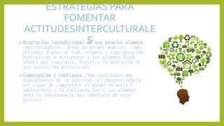 ESTRATEGIAS PARA
FOMENTAR
ACTITUDESINTERCULTURALE
S• Aceptación incondicional de sus propios alumnos,
considerándolos, desde un primer momento, como
personas dignas de todo respeto y consideración.
Ridiculizar o avergonzar a los alumnos desde
edades muy tempranas, favorece la aparición de
una autoestima deteriorada.
• Comprensión y confianza. Son cualidades muy
dependientes de la anterior; el docente deberá
ser capaz de comprender el mundo infantil y
adolescente y la confianza hacia sus alumnos
será la consecuencia más inmediata de este
proceso
 
