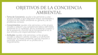 OBJETIVOS DE LA CONCIENCIA
AMBIENTAL
• Toma de Conciencia: ayudar a las personas y a los
grupos sociales a que adquieran mayor sensibilidad y
conciencia del medio ambiente en general y de los
problemas conexos.
• Conocimientos: ayudar a las personas y a los grupos
sociales a adquirir una comprensión básica del medio
ambiente en su totalidad, de los problemas conexos y
de la presencia y función de la humanidad en él, lo
que entraña una responsabilidad crítica.
• Actitudes: ayudar a las personas y a los grupos
sociales a adquirir valores sociales y un profundo
interés por el medio ambiente, que les impulse a
participar activamente en su protección y
mejoramiento.
 
