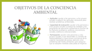 OBJETIVOS DE LA CONCIENCIA
AMBIENTAL
• Aptitudes: ayudar a las personas y a los grupos
sociales a adquirir las aptitudes necesarias para
resolver problemas ambientales.
• Capacidad de evaluación: ayudar a las personas y
a los grupos sociales a evaluar las medidas y los
programas de educación ambiental en función de
los factores ecológicos, políticos, económicos,
sociales, estéticos y educacionales.
• Participación: ayudar a las personas y a los
grupos sociales a que desarrollen su sentido de
responsabilidad y a que tomen conciencia de la
urgente necesidad de prestar atención a los
problemas del medio ambiente, para asegurar
que se adopten medidas adecuadas al respecto
 