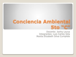 Conciencia Ambiental
5to “C”
Docente: Jonhy Leyva
Integrantes: Luis Carlos Vela
Rosita Elizabeth Silva Cumplido
 