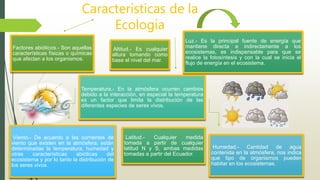 Factores abióticos.- Son aquellas
características físicas o químicas
que afectan a los organismos.
Luz.- Es la principal fuente de energía que
mantiene directa e indirectamente a los
ecosistemas, es indispensable para que se
realice la fotosíntesis y con la cual se inicia el
flujo de energía en el ecosistema.
Temperatura.- En la atmósfera ocurren cambios
debido a la interacción, en especial la temperatura
es un factor que limita la distribución de las
diferentes especies de seres vivos.
Humedad.- Cantidad de agua
contenida en la atmósfera, nos indica
que tipo de organismos pueden
habitar en los ecosistemas.
Viento.- De acuerdo a las corrientes de
viento que existen en la atmósfera, están
determinadas la temperatura, humedad y
otras características abióticas del
ecosistema y por lo tanto la distribución de
los seres vivos.
Altitud.- Es cualquier
altura tomando como
base el nivel del mar.
Latitud.- Cualquier medida
tomada a partir de cualquier
latitud N y S, ambas medidas
tomadas a partir del Ecuador.
Características de la
Ecología
 