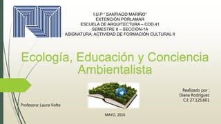 I.U.P “ SANTIAGO MARIÑO”
EXTENCIÓN PORLAMAR
ESCUELA DE ARQUITECTURA – COD.41
SEMESTRE II – SECCIÓN-1A
ASIGNATÚRA: ACTIVIDAD DE FORMACIÓN CULTURAL II
Ecología, Educación y Conciencia
Ambientalista
Realizado por :
Diana Rodríguez
C.I: 27.125.601
Profesora: Laura Volta
MAYO, 2016
 