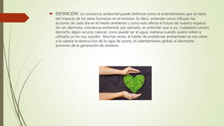  DEFINICIÓN: La conciencia ambiental puede definirse como el entendimiento que se tiene
del impacto de los seres humanos en el entorno. Es decir, entender como influyen las
acciones de cada día en el medio ambiente y como esto afecta el futuro de nuestro espacio.
Sin ser alarmista, conciencia ambiental, por ejemplo, es entender que si yo, ciudadano común,
derrocho algún recurso natural, como puede ser el agua, mañana cuando quiera volver a
utilizarlo ya no voy a poder. Muchas veces, al hablar de problemas ambientales se nos viene
a la cabeza la destrucción de la capa de ozono, el calentamiento global, el alarmante
aumento de la generación de residuos.
 