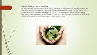Historia de la conciencia ambiental
La preocupación por la protección del medio ambiente se ha repetido en diversas formas, en
diferentes partes del mundo, a lo largo de la historia. Por ejemplo, en el Oriente Medio, los
primeros escritos conocidos relacionados con la contaminación ambiental fueron tratados
hechos por médicos árabes como Alkindus, Costa ben Luca, Rhazes, Ibn Al-Jazzar, al-Tamimi,
Al Masihi, Avicena, Ali ibn Ridwan, Abd-el-Latif y Ibn al-Nafis.
 