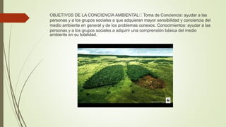 OBJETIVOS DE LA CONCIENCIA AMBIENTAL Toma de Conciencia: ayudar a las
personas y a los grupos sociales a que adquieran mayor sensibilidad y conciencia del
medio ambiente en general y de los problemas conexos. Conocimientos: ayudar a las
personas y a los grupos sociales a adquirir una comprensión básica del medio
ambiente en su totalidad.
 