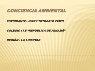 CONCIENCIA AMBIENTAL
ESTUDIANTE: JERRY TOTOCAYO PISFIL
COLEGIO : I.E “REPUBLICA DE PANAMÁ”
REGIÓN : LA LIBERTAD
 