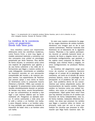 10 • LA CONCIENCIA
La metáfora de la conciencia
como un pegamento:
Donde todo viene junto
Esta metáfora cuenta con importantes
defensores entre los científicos modernos,
como Francis Crick, y está muy ligada al
modelo atencional (atención y conciencia son
dos conceptos muy unidos en psicología)
presentado por Anne Treisman. Para decirlo
de forma escueta, la conciencia actúa como
una especie de pegamento que aglutina y
da una forma coherente a los miles de in-
formaciones que llegan a nuestro cerebro en
cada milisegundo, convirtiendo un torbellino
de impulsos neurales en una percepción
comprensible del mundo y de nuestras pro-
pias mentes. Los experimentos de Treisman
que prestan apoyo a esta teoría se basan
en fenómenos como la conjunción ilusoria
(Treisman y Schmidt, 1982), que consiste en
lo siguiente: Si presentamos varios estímulos
visuales simultáneamente durante un período
de tiempo muy breve, ocurre frecuentemen-
te que sus características se mezclan y dan
lugar a que veamos objetos que no están
realmente ahí. Pongamos un ejemplo clási-
co: Si vamos caminando a toda prisa por
la calle y vemos a un hombre con barba,
y poco después vemos a un hombre calvo,
es muy probable que acabemos teniendo la
impresión de haber visto a un hombre calvo
con barba.
En este caso nuestra conciencia ha pega-
do los rasgos distintivos de ambos hombres,
dándonos una imagen que es de la que
«somos conscientes». Treisman mostraba este
fenómeno en el laboratorio de la siguiente
manera. Mostraba a los sujetos participan-
tes durante un período bastante breve un
conjunto de líneas y ángulos rectos con de-
terminadas configuraciones, que aparecen a
los sujetos como conjuntos de flechas. Sin
embargo, esas mismas líneas y ángulos, en
otras configuraciones no producen flechas
ilusorias.
La metáfora del pegamento surge para
tratar de resolver un problema bastante
antiguo en el campo de la psicología de la
conciencia, así como en el estudio de ciertos
procesos básicos, como la psicología de la
percepción: es el problema del «qué va con
qué». Este problema deriva de los conoci-
mientos que vamos adquiriendo acerca del
funcionamiento de nuestro cerebro. Nuestro
cerebro no funciona como una unidad mo-
nolítica, sino como un conjunto modular de
componentes. ¿Qué quiere decir esto? Pues
que hay distintas circuitos en el cerebro que
funcionan de forma independiente, esto es,
de forma modular, realizando diferentes fun-
ciones. Las áreas que procesan los sonidos
que llegan a nuestros oídos no tienen, en
principio, nada que ver con la tarea que
realizan los circuitos que procesan la infor-
mación que llega hasta nuestros ojos. Sin
Figura 1. La presentación de la izquierda produce flechas ilusorias, pero la de la derecha no pro-
duce triángulos ilusorios. Tomado de Treisman (1998).
 