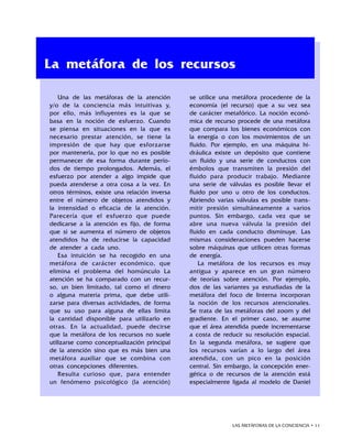 LAS METÁFORAS DE LA CONCIENCIA • 11
Una de las metáforas de la atención
y/o de la conciencia más intuitivas y,
por ello, más influyentes es la que se
basa en la noción de esfuerzo. Cuando
se piensa en situaciones en la que es
necesario prestar atención, se tiene la
impresión de que hay que esforzarse
por mantenerla, por lo que no es posible
permanecer de esa forma durante perío-
dos de tiempo prolongados. Además, el
esfuerzo por atender a algo impide que
pueda atenderse a otra cosa a la vez. En
otros términos, existe una relación inversa
entre el número de objetos atendidos y
la intensidad o eficacia de la atención.
Parecería que el esfuerzo que puede
dedicarse a la atención es fijo, de forma
que si se aumenta el número de objetos
atendidos ha de reducirse la capacidad
de atender a cada uno.
Esa intuición se ha recogido en una
metáfora de carácter económico, que
elimina el problema del homúnculo La
atención se ha comparado con un recur-
so, un bien limitado, tal como el dinero
o alguna materia prima, que debe utili-
zarse para diversas actividades, de forma
que su uso para alguna de ellas limita
la cantidad disponible para utilizarlo en
otras. En la actualidad, puede decirse
que la metáfora de los recursos no suele
utilizarse como conceptualización principal
de la atención sino que es más bien una
metáfora auxiliar que se combina con
otras concepciones diferentes.
Resulta curioso que, para entender
un fenómeno psicológico (la atención)
se utilice una metáfora procedente de la
economía (el recurso) que a su vez sea
de carácter metafórico. La noción econó-
mica de recurso procede de una metáfora
que compara los bienes económicos con
la energía o con los movimientos de un
fluido. Por ejemplo, en una máquina hi-
dráulica existe un depósito que contiene
un fluido y una serie de conductos con
émbolos que transmiten la presión del
fluido para producir trabajo. Mediante
una serie de válvulas es posible llevar el
fluido por uno u otro de los conductos.
Abriendo varias válvulas es posible trans-
mitir presión simultáneamente a varios
puntos. Sin embargo, cada vez que se
abre una nueva válvula la presión del
fluido en cada conducto disminuye. Las
mismas consideraciones pueden hacerse
sobre máquinas que utilicen otras formas
de energía.
La metáfora de los recursos es muy
antigua y aparece en un gran número
de teorías sobre atención. Por ejemplo,
dos de las variantes ya estudiadas de la
metáfora del foco de linterna incorporan
la noción de los recursos atencionales.
Se trata de las metáforas del zoom y del
gradiente. En el primer caso, se asume
que el área atendida puede incrementarse
a costa de reducir su resolución espacial.
En la segunda metáfora, se sugiere que
los recursos varían a lo largo del área
atendida, con un pico en la posición
central. Sin embargo, la concepción ener-
gética o de recursos de la atención está
especialmente ligada al modelo de Daniel
La metáfora de los recursos
 