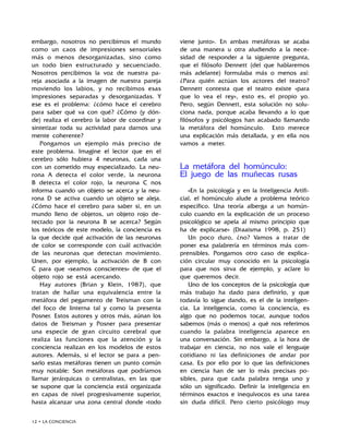 12 • LA CONCIENCIA
embargo, nosotros no percibimos el mundo
como un caos de impresiones sensoriales
más o menos desorganizadas, sino como
un todo bien estructurado y secuenciado.
Nosotros percibimos la voz de nuestra pa-
reja asociada a la imagen de nuestra pareja
moviendo los labios, y no recibimos esas
impresiones separadas y desorganizadas. Y
ese es el problema: ¿cómo hace el cerebro
para saber qué va con qué? ¿Cómo (y dón-
de) realiza el cerebro la labor de coordinar y
sintetizar toda su actividad para darnos una
mente coherente?
Pongamos un ejemplo más preciso de
este problema. Imagine el lector que en el
cerebro sólo hubiera 4 neuronas, cada una
con un cometido muy especializado. La neu-
rona A detecta el color verde, la neurona
B detecta el color rojo, la neurona C nos
informa cuando un objeto se acerca y la neu-
rona D se activa cuando un objeto se aleja.
¿Cómo hace el cerebro para saber si, en un
mundo lleno de objetos, un objeto rojo de-
tectado por la neurona B se acerca? Según
los teóricos de este modelo, la conciencia es
la que decide qué activación de las neuronas
de color se corresponde con cuál activación
de las neuronas que detectan movimiento.
Unen, por ejemplo, la activación de B con
C para que «seamos conscientes» de que el
objeto rojo se está acercando.
Hay autores (Brian y Klein, 1987), que
tratan de hallar una equivalencia entre la
metáfora del pegamento de Treisman con la
del foco de linterna tal y como la presenta
Posner. Estos autores y otros más, aúnan los
datos de Treisman y Posner para presentar
una especie de gran circuito cerebral que
realiza las funciones que la atención y la
conciencia realizan en los modelos de estos
autores. Además, si el lector se para a pen-
sarlo estas metáforas tienen un punto común
muy notable: Son metáforas que podríamos
llamar jerárquicas o centralistas, en las que
se supone que la conciencia está organizada
en capas de nivel progresivamente superior,
hasta alcanzar una zona central donde «todo
viene junto». En ambas metáforas se acaba
de una manera u otra aludiendo a la nece-
sidad de responder a la siguiente pregunta,
que el filósofo Dennett (del que hablaremos
más adelante) formulaba más o menos así:
¿Para quién actúan los actores del teatro?
Dennett contesta que el teatro existe «para
que lo vea el rey», esto es, el propio yo.
Pero, según Dennett, esta solución no solu-
ciona nada, porque acaba llevando a lo que
filósofos y psicólogos han acabado llamando
la metáfora del homúnculo. Esto merece
una explicación más detallada, y en ella nos
vamos a meter.
La metáfora del homúnculo:
El juego de las muñecas rusas
«En la psicología y en la Inteligencia Artifi-
cial, el homúnculo alude a problema teórico
específico. Una teoría alberga a un homún-
culo cuando en la explicación de un proceso
psicológico se apela al mismo principio que
ha de explicarse» (Draaisma 1998, p. 251)
Un poco duro, ¿no? Vamos a tratar de
poner esa palabrería en términos más com-
prensibles. Pongamos otro caso de explica-
ción circular muy conocido en la psicología
para que nos sirva de ejemplo, y aclare lo
que queremos decir.
Uno de los conceptos de la psicología que
más trabajo ha dado para definirlo, y que
todavía lo sigue dando, es el de la inteligen-
cia. La inteligencia, como la conciencia, es
algo que no podemos tocar, aunque todos
sabemos (más o menos) a qué nos referimos
cuando la palabra inteligencia aparece en
una conversación. Sin embargo, a la hora de
trabajar en ciencia, no nos vale el lenguaje
cotidiano ni las definiciones de andar por
casa. Es por ello por lo que las definiciones
en ciencia han de ser lo más precisas po-
sibles, para que cada palabra tenga uno y
sólo un significado. Definir la inteligencia en
términos exactos e inequívocos es una tarea
sin duda difícil. Pero cierto psicólogo muy
 