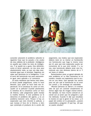 LAS METÁFORAS DE LA CONCIENCIA • 13
conocido solucionó el problema soltando la
siguiente frase que ha pasado a los anales
de citas célebres de la profesión: «Inteligencia
es aquello que miden los tests de inteligen-
cia». Y se quedó tan a gusto. Esta definición,
como el lector apreciará, no nos sirve para
absolutamente nada, ya que nos deja exac-
tamente igual que al principio: Seguimos sin
saber qué demonios es la inteligencia. Y con
el tema del homúnculo nos pasa exactamen-
te igual, pero aplicado a la conciencia.
En estas metáforas que hemos visto antes,
el lector puede preguntarse, como lo hace
Dennett, para quién se hace todo ese es-
pectáculo. Si la conciencia es como un cine,
¿quién ve la película? Cuando planteamos
la metáfora de la conciencia como un foco
de linterna, cabe preguntarse quién maneja
la maldita linterna. A este problema se le
denomina el problema del agente, y es un
problema bastante serio. Porque si hay un
espectador que está mirando la película, o
que maneja el foco de la linterna, o bien
que contempla el producto de la acción del
pegamento, eso implica que ese espectador
debería tener en su interior un hombrecillo
(un homúnculo) que haga la misma tarea
por él, para que este espectador pueda ser
consciente de lo que está viendo. Y a su
vez, este homúnculo debería tener otro ho-
múnculo aún más diminuto dentro de sí. Y
así hasta el infinito.
Ramachandran pone un genial ejemplo de
este problema en su libro Fantasmas en el
cerebro, citando una experiencia que le ocu-
rrió en una fiesta. Este ejemplo nos servirá
para ver por qué el homúnculo es un error
tan común, y sin embargo tan extendido:
«Muchas personas se aferran a la errónea
idea de que ver consiste simplemente en
formar algún tipo de imagen mental interna.
Por ejemplo, no hace mucho coincidí en un
cóctel con un joven que me preguntó a qué
me dedicaba. Cuando le dije que estudiaba
la manera en que la gente ve las cosas -y el
papel del cerebro en la percepción-, pareció
sorprendido y preguntó: ¿Y qué hay ahí que
se pueda estudiar?
 