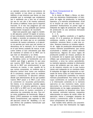 LAS METÁFORAS DE LA CONCIENCIA • 15
un ejemplo práctico del funcionamiento de
este modelo: si nos dicen un número de
teléfono al que tenemos que llamar, es muy
probable que la estrategia que empleemos
sea ir repitiendo una y otra vez el número
(ya sea en voz alta o de manera subvocal)
de camino al teléfono, hasta que lo hayamos
marcado. Si al rato nos preguntan por ese
mismo número, es muy probable que seamos
absolutamente incapaces de recordarlo.
¿Qué está pasando aquí, según la metáfo-
ra del ejecutivo central? Al repetir el número,
el lazo articulatorio mantiene constantemente
el objeto a recordar en presencia del ejecu-
tivo central, de modo que es un contenido
constante de nuestra conciencia, y el ejecuti-
vo no permite por tanto que ese número se
desvanezca de la memoria. En el momento
en el que hemos acabado de marcar, el eje-
cutivo ordena al lazo articulatorio que deje
de mantener el número en la MCP, con lo
que éste se desvanece y se olvida.
De este modo, podemos ver al ejecutivo
de Baddeley como un hombrecillo con un
maletín que dirige y gestiona lo que pasa
por nuestra MCP. Dado que los conteni-
dos de la MCP son prácticamente lo que
«tenemos en mente», o sea, aquello de lo
que somos conscientes, es evidente que el
ejecutivo central sirve como una metáfora
de la conciencia, aunque como es evidente
apesta a homúnculo. El ejecutivo además,
decide qué informaciones de las que pueblan
nuestra MCP pasan a la MLP, y por tanto
se convierten en recuerdos permanentes.
Así mismo, si es necesario recordar alguna
información, el ejecutivo gestiona su paso
de la MLP a la MCP, con lo cual decide qué
recuerdos entran en nuestra conciencia, y
selecciona los contenidos de esta. Para evi-
tar estos problemas de homúnculo, Meyer y
Kieras (1997) presentan un modelo llamado
Teoría Computacional, que expande la idea
del ejecutivo central de Baddeley, a la vez
que elimina ese problema homuncular que
acabamos de citar.
La Teoría Computacional de
Meyer y Kieras
En la teoría de Meyer y Kieras, se plan-
tean tres elementos fundamentales: el intér-
prete de reglas de producción, la memoria
operativa, y la memoria procedimental. ¿Cuál
es la función de cada uno de estos com-
ponentes? Analizaremos en primer lugar el
intérprete de reglas de producción. Una regla
de producción es una sentencia formulada
de este modo:
C - A,
donde C significa condición y A significa
acción. O si lo ponemos en términos más
cotidianos, vendría a decir: «si se da esta
condición, entonces llevas a cabo esta ac-
ción». Nosotros tenemos un inmenso reperto-
rio de reglas de producción almacenadas en
nuestra memoria procedimental, que vamos
acumulando a medida que vamos viviendo
experiencias. Algunas de estas reglas de
producción pueden ser innatas, producto de
la evolución de la especie (por ejemplo, los
reflejos que presentamos todos desde que
nacemos), y otras las vamos aprendiendo.
La memoria operativa contiene la información
acerca del ambiente que nos rodea y acer-
ca de nosotros mismos con la que nuestra
mente está trabajando en un momento dado.
El intérprete de reglas de producción va revi-
sando de forma cíclica en todo momento las
reglas de producción contenidas en nuestra
memoria procedimental. Para todas las reglas
cuyas condiciones se cumplan de acuerdo
a la información contenida en la memoria
operativa en ese momento dado, serán
ejecutadas las acciones correspondientes
determinadas en las reglas apropiadas. En la
memoria operativa se presentan cinco tipos
de eventos: estímulos externos, respuestas
seleccionadas en espera de recibir orden de
ejecución, metas a conseguir, etiquetas de
control y comentarios sobre el estado de
otros componentes del sistema.
Este modelo tiene además una caracterís-
tica que lo hace más interesante: las reglas
 