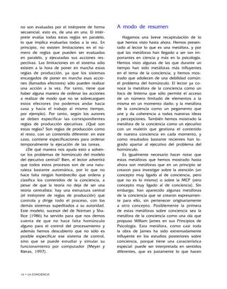 16 • LA CONCIENCIA
no son evaluadas por el intérprete de forma
secuencial, esto es, de una en una. El intér-
prete evalúa todas estas reglas en paralelo,
lo que implica evaluarlas todas a la vez. En
principio, no existen limitaciones en el nú-
mero de reglas que pueden ser evaluadas
en paralelo, y ejecutadas sus acciones res-
pectivas. Las limitaciones en el sistema sólo
existen a la hora de poner en marcha estas
reglas de producción, ya que los sistemas
encargados de poner en marcha esas accio-
nes (llamados efectores) sólo pueden realizar
una acción a la vez. Por tanto, tiene que
haber alguna manera de ordenar las acciones
a realizar de modo que no se sobrecarguen
estos efectores (no podemos andar hacia
casa y hacia el trabajo al mismo tiempo,
por ejemplo). Por tanto, según los autores
se deben especificar las correspondientes
reglas de producción ejecutivas. ¿Qué son
estas reglas? Son reglas de producción como
el resto, con un contenido diferente: en este
caso, contiene especificaciones para ordenar
temporalmente la ejecución de las tareas.
¿De qué manera nos ayuda esto a solven-
tar los problemas de homúnculo del modelo
del ejecutivo central? Bien, el lector advertirá
que todos estos procesos son de una natu-
raleza bastante automática, por lo que no
hace falta ningún hombrecillo que ordena y
clasifica los contenidos de la conciencia, a
pesar de que la teoría no deja de ser una
teoría centralista: hay una estructura central
(el intérprete de reglas de producción) que
controla y dirige todo el proceso, con los
demás sistemas supeditados a su autoridad.
Este modelo, sucesor del de Norman y Sha-
llice (1986) ha servido para que nos demos
cuenta de que no hace falta homúnculo
alguno para el control del procesamiento y
además hemos descubierto que no sólo es
posible especificar ese sistema de control,
sino que se puede estudiar y simular su
funcionamiento por computador (Meyer y
Kieras, 1997).
A modo de resumen
Hagamos una breve recapitulación de lo
que hemos visto hasta ahora. Hemos presen-
tado al lector lo que es una metáfora, y por
qué las metáforas han llegado a ser tan im-
portantes en ciencia y más en la psicología.
Hemos visto algunas de las que durante un
tiempo han sido metáforas más influyentes
en el tema de la conciencia, y hemos mos-
trado que adolecen de una debilidad común:
el problema del homúnculo. El lector ya co-
noce la metáfora de la conciencia como un
foco de linterna que sólo permite el acceso
de un número limitado de elementos a la
misma en un momento dado; y la metáfora
de la conciencia como un pegamento que
une y da coherencia a todas nuestras ideas
y percepciones. También hemos mostrado la
metáfora de la conciencia como un ejecutivo
con un maletín que gestiona el contenido
de nuestra conciencia en cada momento, y
como resultados bastante recientes han lo-
grado apartar al ejecutivo del problema del
homúnculo.
Es igualmente necesario hacer notar que
estas metáforas que hemos mostrado hasta
ahora son metáforas que en un principio se
crearon para investigar sobre la atención (un
concepto muy ligado al de conciencia, pero
que no es lo mismo) o sobre la MCP (otro
concepto muy ligado al de conciencia). Sin
embargo, han aparecido algunas metáforas
de la conciencia que se crearon expresamen-
te para ello, sin pertenecer originariamente
a otro concepto. Posiblemente la primera
de estas metáforas sobre conciencia sea la
metáfora de la conciencia como una ola que
propuso William James en sus Principios de
Psicología. Esta metáfora, como casi toda
la obra de James ha sido extremadamente
influyente en los estudios posteriores sobre
conciencia, porque tiene una característica
especial: puede ser interpretada en sentidos
diferentes, que es justamente lo que hacen
 
