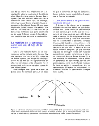 LAS METÁFORAS DE LA CONCIENCIA • 17
dos de los autores más importantes en la in-
vestigación sobre la conciencia de los últimos
años. Uno de estos autores, Bernard Baars,
apuesta por una metáfora centralista de la
conciencia como teatro que, sin embargo,
está muy basada (como el propio Baars re-
conoce) en las olas de James. El otro autor
importante, Daniel Dennett, nos presenta una
metáfora no centralista (la metáfora de los
borradores múltiples), que parte claramente
de las ideas de James acerca de los sobreto-
nos psíquicos que veremos a continuación.
La metáfora de la conciencia
como una ola: el flujo de la
mente
Esta es una metáfora distinta de las ante-
riores por varios motivos, entre los que hay
que destacar que nunca ha sido propuesta
de forma explícita, por lo que las investiga-
ciones no se han basado explícitamente en
ella. Su formulación más influyente fue el
concepto de sobretonos psíquicos propuesto
por William James.
Este concepto forma parte de la teoría de
James sobre la identidad personal, es decir
lo que él denominó el flujo de conciencia.
James atribuía cuatro propiedades descripti-
vas al flujo de conciencia.
1. Cada estado tiende a ser parte de una
conciencia personal
O lo que es lo mismo, no se producen
conjunciones ilusorias (como las que descri-
bíamos más arriba) entre los pensamientos
de dos personas, por mucho que se conoz-
can, ni por muy próximas que estén. James
pone el ejemplo de dos amigos que duermen
en la misma cama, y cómo sus pensamien-
tos no se confunden al despertar. Tampoco
traspasamos nuestros pensamientos a la
conciencia de otra persona si ambos vamos
pensando en voz alta, ni ocurriría aunque
todos fuéramos telépatas, ya que seríamos
capaces de distinguir cuáles son nuestros
pensamientos y cuáles pertenecen a la perso-
na cuya mente leemos. James siempre decía
que tenemos un sentimiento calido e intimo
de pertenencia del pensamiento, esto es, una
propiocepción, como en el esfuerzo muscular.
Es decir, no existe el pensamiento, sino mi
pensamiento. Al repetir un pensamiento, lo
hacemos nuestro. El pensamiento siempre
tiene dueño.
Figura 2. Sobretonos psíquicos propuestos por William James (1980). Cada pensamiento o, en general, cada con-
tenido mental se extiende durante un cierto período de tiempo, de forma que el nuevo pensamiento surge antes
de que el anterior se haya desvanecido. Los distintos pensamientos se funden e interactúan entre sí.
 