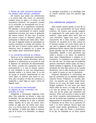 18 • LA CONCIENCIA
2. Dentro de cada conciencia personal,
los estados están siempre cambiando
De manera que jamás nos enfrentamos
a la misma idea dos veces. La activación
cerebral nunca es igual a sí misma en dos
momentos distintos. Un pequeño cambio
en la activación se corresponde con un pe-
queño cambio en la experiencia consciente.
Por ejemplo, si escuchamos en sucesión dos
truenos con exactamente el mismo sonido
(podríamos escuchar dos veces la grabación
del mismo trueno). En este caso, el sonido
del primer trueno es diferente porque se
contrapone al silencio que había antes, mien-
tras que el segundo trueno se contrapone en
nuestra conciencia al sonido del primero. Es
por ello que el primer trueno podría sobre-
saltarnos, pero el segundo no, a pesar de
que ambos serían exactamente iguales.
3. La conciencia personal es continua
Como ya se ha mencionado anteriormen-
te. Se interrumpe cuando dormimos, pero al
despertar la retomamos en el punto en que
la dejamos sin sensación de discontinuidad.
De hecho, cuando nos acostamos con una
preocupación a la que le damos vueltas,
lo más probable es que nos despertemos
dándole vueltas a la misma idea. Si un dia
de juerga te levantas desorientado en una
cama ajena, lo primero que haces es ras-
trear para recuperar el flujo de conciencia y
responder a ¿qué hago yo aquí?, ¿cómo he
llegado aquí?
4. La conciencia está interesada
en algunos de sus contenidos con
exclusión de otros
Acogiendo y rechazando, eligiendo entre
ellos. Esta selección es llevada a cabo por
la atención. Por eso decimos que la atención
determina la realidad en la que la persona
habita. Aquello de lo que no somos cons-
cientes es algo que «no existe» para noso-
tros, y no forma parte de «nuestra» realidad.
Por ejemplo, si pides que digan lo primero
que se le ocurra a un fontanero, un obispo,
un aborigen australiano y un psicólogo ante
un mismo estimulo cada uno pensará algo
distinto.
Los sobretonos psíquicos
Todo estado mental «posee un eco de su
origen y una premonición de hacia dónde
conduce, de manera que puede juzgarse
la congruencia de cada nueva idea con la
anterior». ¿Qué quiere decir esto? Que en
cada momento, según este autor, somos
conscientes de la idea central, y también
tenemos un recuerdo de la idea central en
el instante anterior, así como vemos venir la
que será la siguiente idea central en lo que
podríamos llamar nuestro flujo de conciencia.
James pensaba que las ideas separadas son
imposibles, debido a esta penumbra que
rodea y escolta a las ideas: no podemos
tener ideas independientes o aisladas en la
conciencia. La conciencia es continua como
las olas del mar, de modo que no podemos
apreciar claramente dónde acaba una idea y
dónde empieza la siguiente. Si hay alguna in-
terrupción de este flujo (como se da cuando
dormimos), tras el salto temporal la concien-
cia vuelve al punto en que la abandonó.
Podemos ejemplificar la continuidad del
flujo de conciencia con un ejemplo cotidiano:
nuestras firmas. Probemos un sencillo ejer-
cicio: me gustaría que usted, amigo lector,
firmara en un trozo de papel varias veces.
Ningún problema. Es una tarea que habrá
hecho miles de veces a lo largo de su vida,
y le sale sin pensar, sin ser consciente de
cada uno de los pasos que componen ese
proceso. ¿Pero qué ocurriría si ahora le pido
que firme trazando meticulosamente cada
una de las letras que conforman su nombre?
Seguramente se encontraría usted extraño, y
el resultado de se firma no se parecería en
nada a su firma habitual. Ocurre igual que
cuando usted estaba aprendiendo a firmar,
que no era algo tan fluido y automático.
Si se fija, es imposible en su firma normal
 