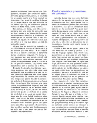 LAS METÁFORAS DE LA CONCIENCIA • 19
separar nítidamente cada uno de sus com-
ponentes, las letras, para analizarlos separa-
damente, porque si lo hacemos, el resultado
no se parece mucho a la firma habitual, se
distorsiona. Pues según la metáfora de James
no podemos separar una idea concreta de
las demás que hay en conciencia, porque
forman un todo fluido, como su firma.
Para James, por tanto, cada idea corres-
pondería con una onda de activación que
se alza y decae, y se solapa con las ondas
inmediatamente anteriores y posteriores, de
modo que en un instante dado la idea do-
minante es aquella de entre las varias que
se activan a la vez que posee un pico de
activación mayor.
Al igual que los sobretonos musicales, la
nota fundamental se mezcla con las otras y
es alterada por esta mezcla. A esa mezcla
de ideas o estados mentales la denominó
James sobretonos psíquicos. Por tanto, Ja-
mes pensaba que todo estado mental está
mezclado con otros estados mentales, tanto
previos como posteriores, y que la conciencia
era un proceso continuo, tal y como antes
describíamos con el ejemplo de la firma.
Después de ejemplos tan técnicos y poé-
ticos, probemos con otro más vulgar para
asegurarnos que entendemos la idea de Ja-
mes (será muy importante para poder digerir
mejor el modelo de Dennett, más adelante).
Una imagen que podría describir la concien-
cia sería la de la conciencia como un huevo
frito: En un huevo frito tenemos una parte
central y muy consistente (la yema), que está
claramente separada de su entorno inme-
diato (la clara). A su vez, la clara es menos
consistente (parte se deshace en el aceite
de alrededor), y en teoría es menos intere-
sante que la yema (habrá opiniones sobre
esto, como todo). La yema correspondería
a la idea dominante en conciencia en un
momento dado, mientras que la clara sería
como esas ideas que rodean a la dominante,
bien sea ideas que han sido dominantes pero
ya no lo son, o bien ideas que aún no han
llegado a ser dominantes.
Estados sustantivos y transitivos
de conciencia
Además, James nos hace otra distinción
dentro de los estados de conciencia que
componen este flujo: según James, los es-
tados de conciencia pueden ser sustantivos
o transitivos. ¿En qué se diferencian estos
estados de la conciencia? Pues para expli-
carlo, James recurre a una metáfora no poco
original: El vuelo de un pájaro, que va de
rama en rama. James postula que no todas
las ideas y pensamientos son accesibles a
nuestra introspección, sino que pasamos de
una idea a otra sin ser conscientes de las
transiciones. Veamos cómo nos lo cuenta el
mismo James:
«Como la vida de un pájaro, parece ser
una alternancia de vuelos y paradas. El rit-
mo del lenguaje expresa esto, donde cada
pensamiento es expresado en una frase, y
cada frase cerrada por un punto. Los luga-
res de descanso son ocupados usualmente
por imaginaciones sensoriales de algún tipo,
cuya peculiaridad es que podemos mante-
nerlas en mente por un tiempo indefinido, y
contempladas sin cambio alguno; los lugares
de vuelo están llenos de pensamientos de
relaciones, estáticas o dinámicas, que en
su mayor parte se obtienen de entre las
materias contempladas en los períodos de
comparativo descanso» (James, 1882)
Los «estados de vuelo», los transitivos
corresponden a aquellos momentos en que
la idea dominante en conciencia aún no ha
perdido su activación, pero aquella que ha
de sustituirla no tiene todavía la suficiente
fuerza, no ha llegado a adquirir la suficiente
fuerza. Es por ello que si el flujo se inte-
rrumpe durante uno de esos estados y nos
piden que digamos en qué pensábamos, no
somos capaces de contestar, «no sabemos»
en qué pensábamos. Aunque si hacemos algo
de esfuerzo somos capaces de recordar lo
que pensábamos un momento antes de que
nos interrumpieran, esto es, llegar a recordar
el anterior estado sustantivo, cuando la idea
 