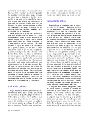 20 • LA CONCIENCIA
dominante poseía aún su máxima activación.
Es muy difícil reconocer con la introspección
los estados transitivos «como coger un copo
de nieve, que, al cogerlo, se derrite» o en-
cender la luz para ver la oscuridad o agarrar
una peonza para atrapar su movimiento, al
intentarlo se destruye (todas son citas de
James). Por esto, muchos autores negaban
su existencia y preferían centrarse en los
estados sustantivos (también conocidos como
contenidos de la conciencia).
Debe advertirse al lector que, al contrario
que otros autores que han aparecido citados
anteriormente, James se cuidó mucho de no
señalar ningún área o lugar central «donde
todo viene junto», ni a nivel fisiológico, ni
a nivel teórico. Por el contrario, Descartes
situaba el lugar del alma y la conciencia
en la glándula pineal, por ser ésta la única
estructura cerebral que no está duplicada,
y otros investigadores más actuales como
Francis Crick, tratan de situar la conciencia
en las estructuras del tálamo, dado que esta
estructura tiene un papel crucial como centro
de relevo e integración de las informaciones
sensoriales que luego serán analizadas más
profundamente en la corteza cerebral. Qui-
zá este no comprometerse sea lo que ha
permitido que autores con posiciones tan
contrapuestas como Baars y Dennett afirmen
estar en ambos casos inspirados por esta
metáfora de James. Veamos a continuación
(en los capítulos siguientes) cuáles son las
metáforas que ambos autores emplean para
explicar su concepción de la conciencia.
Aplicación práctica
Haga metáforas. Compruebe como su en-
tendimiento de las cosas cambia con el uso
de las mismas. Si puede aplique metáforas a
todo objeto y persona. No le pedimos que
se convierta en poeta sino en un mero pro-
ductor de metáforas. Empiece por elaborar
una lista de objetos y en lugar de definirlos
por su aspecto o función, haga una compa-
ración con otra cosa: Una hoja es un barco
de hormigas. Introduzca la metáfora en su
manera de razonar sobre las cosas nuevas.
Pensamiento crítico
Es asombrosa la capacidad para la intros-
pección de W. James, y bellísima su idea
de los sobretonos psíquicos. El único fallo
apreciable en su lista de propiedades del
flujo de conciencia es equipararlo a un río.
Pues el agua del río sólo recorre el camino
al mar una sola vez, mientras que el siste-
ma humano está diseñado para la repetición
de ideas, para su recirculación. Reed (1998)
dice que, más bien, los contenidos de la
conciencia son como el agua del radiador
de la calefacción. Es cierto que cada vez que
reaparecen nunca son exactamente iguales a
sí mismas en una aparición anterior, tal vez
es su categorización lo que se repite. Es de-
cir el pensamiento transitivo no se repite, el
pensamiento substantivo sí. Sin esta recircu-
lación, sin esta atracción del sistema humano
por ciertas ideas, no podría explicarse el
principio dinámico de la zanahoria atada al
palo que vimos en el capítulo 6, y que nos
permite perseverar y sobrevivir. Según esta
idea, sólo tenemos etiqueta verbal para un
número limitado de emociones, entre cinco y
doce, piense en ellas (tristeza, alegría, enfa-
do...), pero nuestra experiencia emocional es
infinitamente compleja: Ahora mismo tengo
una sensación de tristeza, mezclada con es-
peranza y un poco de hambre que me hace
sentir nervioso y sexualmente excitado.
El lenguaje nos permite categorizar, esto
es, poner nombre y convertir lo concreto en
abstracto. Si usted entra en una habitación
donde hay cincuenta animales de tamaño
distinto, color distinto, con pelo y sin pelo...
y luego le hago un examen, y le pregunto
cómo eran las orejas del animal negro, con
pelo. Probablemente usted no pueda recor-
darlo. Sin embargo, si sabe que todos son
gatos, conocerá la respuesta incluso aunque
 