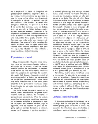 LAS METÁFORAS DE LA CONCIENCIA • 21
no lo haya visto. Es decir, las categorías nos
proporcionan economía cognitiva. Esta es
su ventaja. Su inconveniente es que todo lo
que no entra en los valores por defecto de
la categoría se pierde. La realidad pasa de
ser continua a ser discreta. Al tener unas
categorías mentales, lo que no es ni A ni
B no existe. Por ejemplo, todos de bebes,
antes de aprender a hablar, incluso a cate-
gorizar fonemas, pueden aprender a dar
respuestas distintas por condicionamiento (si
al oír el sonido «i» mira a la izquierda le dan
una cucharadita de su papilla favorita) ante
fonemas, que más tarde son incapaces de
identificar. Para un español sólo hay cinco fo-
nemas vocálicos, para un ingles existen más
vocales, estas vocales intermedias son para
los españoles adultos «vocales fantasma»,
imperceptibles e indiscriminables.
Experimento mental
Haga introspección. Durante cinco minu-
tos, cierre los ojos, respire hondo, y observe
el interior de su mente, como los pensa-
mientos vienen, se desvanecen, se repiten.
Trate de ver las olas de la mente, reflexione
sobre las propiedades del flujo de concien-
cia según Will James. ¿Encuentra usted el
sentimiento calido e íntimo de pertenencia
de sus propios pensamientos? ¿Siente usted
que hacer introspección es tan difícil como
encender la luz para ver la oscuridad? ¿Nota
la continuidad de las ideas, detecta periodos
en blanco?...
Sin duda, habrá detectado usted en su
mente, ideas, sentimientos, imágenes, habla
interna, esto es, átomos de conciencia o
pensamientos substantivos. ¿Pero ha sentido
usted los pensamiento transitivos, esos que
no se pueden verbalizar y son como el volar
de un pájaro? Para intentar intuirlos, haga lo
siguiente. Trate de resolver sin ayuda de pa-
pel y lápiz un acertijo. Conéctese a Internet,
ponga en el buscador el término acertijos, y
el primero que le salga que no haya resuelto
nunca antes, intente resolverlo. Durante el
proceso de resolución, ponga un reloj con
alarma a su lado. No mire el reloj. Cada
dos minutos debe sonar la alarma, entonces
verbalice lo que tenga en mente inmediata-
mente. ¿Puede hacerlo? ¿Nota cómo algo se
desvanece?. Pruebe a hacer el juego «¿En
que piensas ahora (también llamado un pe-
nique por tus pensamientos)?» con un grupo
de amigos. Usted dice: «ahora tú», señalando
con el dedo al azar a sus amigos. Notará
la dificultad de algunos de ellos, para ver-
balizar, para convertir su revuelto de ideas,
su sobretono psíquico, en un pensamiento
substantivo. También puede jugar a la libre
asociación freudiana. Un amigo elabora una
lista de palabras y juegan a decir lo primero
que le viene a la mente. Utilice la misma
lista con las mismas personas en ocasiones
diferentes, comprobará que las respuestas a
pesar de todo varían. Recuerde un sobretono
nunca se repite. De cada palabra existe un
asociado más fuerte, por ejemplo la respues-
ta GATO para la palabra estímulo PERRO,
pero según las circunstancias otro término
diferente puede ganar la competición y ser
el más potenciado, por ejemplo PLUTO.
Por último, invente otras metáforas sobre
la conciencia: Por ejemplo, la conciencia es
como un semáforo... Desarrolle estas ideas,
mediante el establecimiento de correspon-
dencias entre el dominio fuente (el semáforo)
y el dominio objetivo (la conciencia): La con-
ciencia regula el tráfico de ideas, deja pasar
a unas sí y a otras no. Las ideas detenidas
esperan en cola...
Lecturas Recomendadas
El libro más influyente de la historia de la
Psicología son Los Principios de Psicología de
William James, pero su lectura es difícil. No
obstante, los Principios están traducidos al
castellano y existen ediciones abreviadas.
 