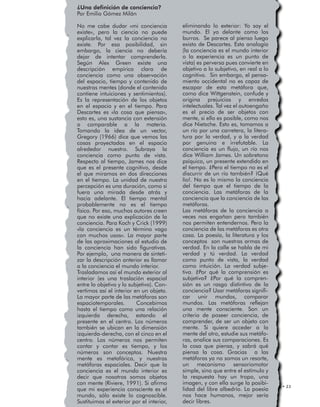 LAS METÁFORAS DE LA CONCIENCIA • 23
¿Una definición de conciencia?
Por Emilio Gómez Milán
No me cabe dudar «mi conciencia
existe», pero la ciencia no puede
explicarla, tal vez la conciencia no
existe. Por esa posibilidad, sin
embargo, la ciencia no debería
dejar de intentar comprenderla.
Según Alex Green existe una
descripción empírica clara de
conciencia como una observación
del espacio, tiempo y contenido de
nuestras mentes (donde el contenido
contiene intuiciones y sentimientos).
Es la representación de los objetos
en el espacio y en el tiempo. Para
Descartes es «la cosa que piensa»,
esto es, una sustancia con extensión
o comparable a la materia.
Tomando la idea de un vector,
Gregory (1966) dice que vemos las
cosas proyectadas en el espacio
alrededor nuestro. Subraya la
conciencia como punto de vista.
Respecto al tiempo, James nos dice
que es el presente cognitivo, desde
el que miramos en dos direcciones
en el tiempo. La unidad de nuestra
percepción es una duración, como si
fuera una mirada desde atrás y
hacia adelante. El tiempo mental
probablemente no es el tiempo
físico. Por eso, muchos autores creen
que no existe una explicación de la
conciencia. Para Koch y Crick (1999)
«la conciencia es un término vago
con muchos usos». La mayor parte
de las aproximaciones al estudio de
la conciencia han sido figurativas.
Por ejemplo, una manera de sinteti-
zar la descripción anterior es llamar
a la conciencia el mundo interior.
Trasladamos así el mundo exterior al
interior (es una traslación espacial
entre lo objetivo y lo subjetivo). Con-
vertimos así el interior en un objeto.
La mayor parte de las metáforas son
espaciotemporales. Concebimos
hasta el tiempo como una relación
izquierda derecha, estando el
presente en el centro. Los números
también se ubican en la dimensión
izquierda-derecha, con el cinco en el
centro. Los números nos permiten
contar y contar es tiempo, y los
números son conceptos. Nuestra
mente es metafórica, y nuestras
metáforas espaciales. Decir que la
conciencia es el mundo interior es
decir que nosotros somos objetos
con mente (Riviere, 1991). Si afirmo
que mi experiencia consciente es el
mundo, sólo existe lo cognoscible.
Sustituimos el exterior por el interior,
eliminando lo exterior: Yo soy el
mundo. El yo delante como los
burros. Se parece al pienso luego
existo de Descartes. Esta analogía
(la conciencia es el mundo interior
o la experiencia es un punto de
vista) es perversa pues convierte en
objetivo a lo subjetivo, en real a lo
cognitivo. Sin embargo, el pensa-
miento occidental no es capaz de
escapar de esta metáfora que,
como dice Wittgenstein, confude y
origina prejuicios y enredos
intelectuales. Tal vez el autoengaño
es el precio de ser objetos con
mente, si ello es posible, como nos
dice Nietzche. Esto es, tomamos a
un río por una carretera, la litera-
tura por la verdad, y a la verdad
por genuina e irrefutable. La
conciencia es un flujo, un río nos
dice William James. Un sobretono
psíquico, un presente extendido en
el tiempo. ¿Pero el tiempo no es el
discurrir de un río también? ¡Qué
lío!. No es lo mismo la conciencia
del tiempo que el tiempo de la
conciencia. Las metáforas de la
conciencia que la conciencia de las
metáforas.
Las metáforas de la conciencia a
veces nos engañan pero también
nos permiten entendernos. Pero la
conciencia de las metáforas es otra
cosa. La poesía, la literatura y los
conceptos son nuestras armas de
verdad. En la calle se habla de mi
verdad y tú verdad. La verdad
como punto de vista, la verdad
como intuición. La verdad subje-
tiva. ¿Por qué la comprensión es
subjetiva? ¿Por qué la compren-
sión es un rasgo distintivo de la
conciencia? Usar metáforas signifi-
car unir mundos, comparar
mundos. Las metáforas reflejan
una mente consciente. Son un
criterio de poseer conciencia, de
comprender, de ser un objeto con
mente. Si quiere acceder a la
mente del otro, estudie sus metáfo-
ras, analice sus comparaciones. Es
la cosa que piensa, y sabrá qué
piensa la cosa. Gracias a las
metáforas ya no somos un resorte,
un mecanismo sensoriomotor
simple, sino que entre el estímulo y
la respuesta hay un tropo, una
imagen, y con ella surge la posibi-
lidad del libre albedrío. La poesía
nos hace humanos, mejor sería
decir libres.
 