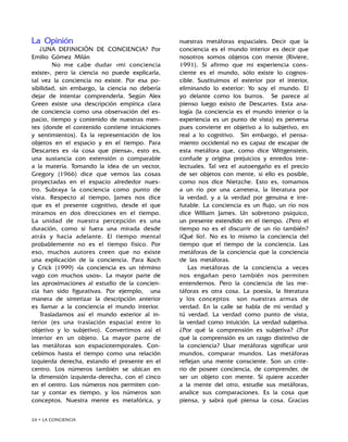 24 • LA CONCIENCIA
La Opinión
¿UNA DEFINICIÓN DE CONCIENCIA? Por
Emilio Gómez Milán
	 No me cabe dudar «mi conciencia
existe», pero la ciencia no puede explicarla,
tal vez la conciencia no existe. Por esa po-
sibilidad, sin embargo, la ciencia no debería
dejar de intentar comprenderla. Según Alex
Green existe una descripción empírica clara
de conciencia como una observación del es-
pacio, tiempo y contenido de nuestras men-
tes (donde el contenido contiene intuiciones
y sentimientos). Es la representación de los
objetos en el espacio y en el tiempo. Para
Descartes es «la cosa que piensa», esto es,
una sustancia con extensión o comparable
a la materia. Tomando la idea de un vector,
Gregory (1966) dice que vemos las cosas
proyectadas en el espacio alrededor nues-
tro. Subraya la conciencia como punto de
vista. Respecto al tiempo, James nos dice
que es el presente cognitivo, desde el que
miramos en dos direcciones en el tiempo.
La unidad de nuestra percepción es una
duración, como si fuera una mirada desde
atrás y hacia adelante. El tiempo mental
probablemente no es el tiempo físico. Por
eso, muchos autores creen que no existe
una explicación de la conciencia. Para Koch
y Crick (1999) «la conciencia es un término
vago con muchos usos». La mayor parte de
las aproximaciones al estudio de la concien-
cia han sido figurativas. Por ejemplo, una
manera de sintetizar la descripción anterior
es llamar a la conciencia el mundo interior.
Trasladamos así el mundo exterior al in-
terior (es una traslación espacial entre lo
objetivo y lo subjetivo). Convertimos así el
interior en un objeto. La mayor parte de
las metáforas son espaciotemporales. Con-
cebimos hasta el tiempo como una relación
izquierda derecha, estando el presente en el
centro. Los números también se ubican en
la dimensión izquierda-derecha, con el cinco
en el centro. Los números nos permiten con-
tar y contar es tiempo, y los números son
conceptos. Nuestra mente es metafórica, y
nuestras metáforas espaciales. Decir que la
conciencia es el mundo interior es decir que
nosotros somos objetos con mente (Riviere,
1991). Si afirmo que mi experiencia cons-
ciente es el mundo, sólo existe lo cognos-
cible. Sustituimos el exterior por el interior,
eliminando lo exterior: Yo soy el mundo. El
yo delante como los burros. Se parece al
pienso luego existo de Descartes. Esta ana-
logía (la conciencia es el mundo interior o la
experiencia es un punto de vista) es perversa
pues convierte en objetivo a lo subjetivo, en
real a lo cognitivo. Sin embargo, el pensa-
miento occidental no es capaz de escapar de
esta metáfora que, como dice Wittgenstein,
confude y origina prejuicios y enredos inte-
lectuales. Tal vez el autoengaño es el precio
de ser objetos con mente, si ello es posible,
como nos dice Nietzche. Esto es, tomamos
a un río por una carretera, la literatura por
la verdad, y a la verdad por genuina e irre-
futable. La conciencia es un flujo, un río nos
dice William James. Un sobretono psíquico,
un presente extendido en el tiempo. ¿Pero el
tiempo no es el discurrir de un río también?
¡Qué lío!. No es lo mismo la conciencia del
tiempo que el tiempo de la conciencia. Las
metáforas de la conciencia que la conciencia
de las metáforas.
Las metáforas de la conciencia a veces
nos engañan pero también nos permiten
entendernos. Pero la conciencia de las me-
táforas es otra cosa. La poesía, la literatura
y los conceptos son nuestras armas de
verdad. En la calle se habla de mi verdad y
tú verdad. La verdad como punto de vista,
la verdad como intuición. La verdad subjetiva.
¿Por qué la comprensión es subjetiva? ¿Por
qué la comprensión es un rasgo distintivo de
la conciencia? Usar metáforas significar unir
mundos, comparar mundos. Las metáforas
reflejan una mente consciente. Son un crite-
rio de poseer conciencia, de comprender, de
ser un objeto con mente. Si quiere acceder
a la mente del otro, estudie sus metáforas,
analice sus comparaciones. Es la cosa que
piensa, y sabrá qué piensa la cosa. Gracias
 
