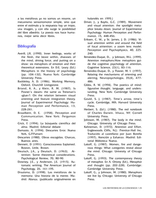 LAS METÁFORAS DE LA CONCIENCIA • 25
a las metáforas ya no somos un resorte, un
mecanismo sensoriomotor simple, sino que
entre el estímulo y la respuesta hay un tropo,
una imagen, y con ella surge la posibilidad
del libre albedrío. La poesía nos hace huma-
nos, mejor sería decir libres.
Bibliografía
Averill, J.R. (1990). Inner feelings, works of
the flesh, the beast within, diseases of
the mind, driving force, and putting on a
show: six metaphors of emotion and their
theoretical extensions. En D.E. Leary (Ed.)
Metaphors in the history of psychology
(pp. 104-132). Nueva York: Cambridge
University Press.
Baddeley, A. D. (1986). Working Memory,
Oxford, Churchill Livingstone.
Briand, K. A., y Klein, R. M. (1987). Is
Posner’s «beam» the same as Treisman’s
«glue»?: On the relation between visual
orienting and feature integration theory.
Journal of Experimental Psychology: Hu-
man Perception and Performance, 13,
228-241.
Broadbent, D. E. (1958). Perception and
Communication. New York: Pergamon
Press.
Crick, F. (1994). La búsqueda científica del
alma. Madrid, Editorial debate
Damasio, A. (1994). Descartes Error. Nueva
York, G.P.Putnam
Descartes (1980). Obras escogidas. Charcas,
Buenos aires.
Dennett, D (1991). Consciousness Explained.
Boston, Little, Brown.
Deutsch, J.A., y Deutsch, D. (1963). At-
tention: Some theoretical considerations.
Psychological Review, 70, 80-90.
Downey, J.E., y Anderson, J.E. (1915). Au-
tomatic writting. The American Journal of
Psychology, 26, 161-195.
Draaisma, D. (1998). Las metáforas de la
memoria: Una historia de la mente. Ma-
drid: Alianza. (publicado originalmente en
holandés en 1995.)
Driver, J., y Baylis, G.C. (1989). Movement
and visual attention: the spotlight meta-
phor breaks down. Journal of Experimental
Psychology: Human Perception and Perfor-
mance, 15, 448-456.
Eriksen, C. W., y St. James, J. D. (1986). Vi-
sual attention within and around the field
of focal atttention: a zoom lens model.
Perception and Psychophysics, 40, 225-
240.
Fernández-Duque, D., y Johnson, M.L. (1999).
Attention metaphors:How metaphors gui-
de the cognitive psychology of attention.
Cognitive Science, 23(1), 83-116.
Fernández-Duque, D., y Posner, M. I. (1997).
Relating the mechanisms of orienting and
alerting. Neuropsychologia, 35(4), 477-
486.
Gibbs, R. W. (1994). The poetics of mind:
figurative thought, language, and unders-
tanding. New York: Cambridge University
Press.
Gould, S. J. (1987). Time’s arrow, time’s
cycle. Cambridge, MA: Harvard University
Press.
Herbert, S. (Ed.). (1980). The red notebook
of Charles Darwin. Ithaca, NY: Cornell
University Press.
Johnson, M. (1987). The body in the mind.
Chicago: University of Chicago Press.
Kahneman, D. (1973). Attention and Effort.
Englewoods Cliffs, N.J.: Prentice-Hall Inc.
Traducido al castellano por Juan Botella
(1997), Atención y Esfuerzo. Madrid: Edi-
torial Biblioteca Nueva.
Lakoff, G. (1987). Women, fire and dange-
rous things: What categories reveal about
the mind. Chicago: Univesity of Chicago
Press.
Lakoff, G. (1993). The contemporary theory
of metaphor. En A. Ortony (Ed.), Metaphor
and thought (pp. 202-228). Cambridge:
Cambridge University Press.
Lakoff, G., y Johnson, M. (1980). Metaphors
we live by. Chicago: University of Chicago
Press.
 