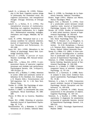 26 • LA CONCIENCIA
Lakoff, G., y Johnson, M. (1999). Philoso-
phy in the flesh: Cognitive science brings
to philosophy the embodied mind, the
cognitive unconscious, and metaphorical
thought. Chicago: University of Chicago
Press.
Lakoff, G., y Núñez, R. E. (1996). The
metaphorical structure of mathematics:
Sketching out cognitive foundations for
a mind-based mathematics. En L. English
(Ed.). Mathematical reasoning: analogies,
metaphors and images. Hillsdale, NJ: Erl-
baum.
Lavie, N. (1995). Perceptual load as a ne-
cessary condition for selective attention.
Journal of Experimental Psychology: Hu-
man Perception and Performance, 21,
451-468.
Leary D.E. (Ed.) (1990). Metaphors in the
history of psychology. Nueva York: Cam-
bridge University Press.
Manuel, F. (1968). A portrait of Isaac
Newton. Cambridge, MA: Harvard Univer-
sity Press.
Meyer, D.E., y Kieras, D.E. (1997). A com-
putacional theory of executive cognitive
processes and multiple task performance.
Psychological Review, 104, 3-65(part1),
749-791(part 2).
Norman, D.A., y Shallice, T. (1986). Attention
to action: willed and automatic control of
behaviour. En R.J. Davidson, G.E., Schwartz,
y D. Shapiro (Eds.), Consciousness and
Self-regulation, Vol. 4, 1-18. New York:
Plenum Press.
Pashler, H. (1998). The Psychology of atten-
tion. Cambridge, MA: MIT Press.
Paulhan, F. (1887). La simultanéité des actes
psychiques. Revue Scientifique, 39, 684-
689.
Platon. El Mito de La Caverna. República
VII.
Posner, M.I. (1980). Orienting of attention.
Quarterly Journal of Experimental Psycho-
logy, 32, 3-25.
Ramachandran, V.S., y Blakeslee, S. (1999).
Fantasmas en el cerebro. Editorial Deba-
te.
Reed, G. (1998). La Psicología de La Expe-
riencia Anómala. Valencia: Promolibro.
Riviere, Angel (1991). Objetos con Mente.
Alianza Psicológica Minor.
Rogers, R.D., y Monsell, S. (1995). Cost
of a predictable switch between simple
cognitive tasks. Journal of Experimental
Psychology: General, 124, 207-231.
Stroop, J.R. (1935). Studies of interference
in serial verbal reactions. Journal of Expe-
rimental Psychology, 18, 643-662.
Styles, E.A. (1997). The Psychology of Atten-
tion. Hove: Psychology Press Ltd.
Tipper, S. P., Howard, L.A., y Hougthon, G.
(1998). Action based mechanisms of at-
tention. En G.W. Humphreys, J. Duncan
y A. Treisman (Eds.), Attention, Space and
Action. Oxford: Oxford University Press.
Tornay, F.J. y Milán, E.G. (2001). A more com-
plete task-set reconfiguration in random
than in predictable task switch. Quarterly
Journal of Experimental Psychology (A).
Treisman, A. (1960). Contextual cues in se-
lective listening. Quarterly Journal of Exe-
rimental Psychology, 12, 242-248.
Treisman, A., y Gelade, G. (1980). A feature-
integration theory of attention. Cognitive
Psychology, 12, 97-136.
Treisman, A., y Gormican, S. (1988). Featu-
re analysis in early vision: Evidence from
search asymmetries. Psychological Review,
95, 15-48.
Treisman, A., y Sato, S. (1990). Conjunction
search revisited. Journal of Experimental
Psychology: Human Perception and Per-
formance, 16, 459-478.
Treisman, A., y Schmidt, H. (1982). Illusory
conjunctions in the perception of objects.
Cognitive Psychology, 14, 107-141.
Treisman, A., y Souther, J. (1985). Search
asymmetry: A diagnostic for preattentive
processing of separable features. Journal
of Experimental Psychology: General, 114,
285-310.
Tudela, P. (1981). Psicología Experimental.
Madrid: UNED.
 