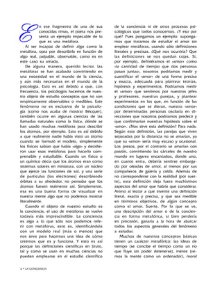 • LA CONCIENCIA
E
n ese fragmento de una de sus
conocidas rimas, el poeta nos pre-
senta un ejemplo impecable de lo
que es una metáfora.
Al ser incapaz de definir algo como la
metáfora, opta por describirla en función de
algo real, palpable, observable, como es en
este caso su amada.
De alguna manera, querido lector, las
metáforas se han acabado convirtiendo en
una necesidad en el mundo de la ciencia,
y aún más necesarias en el mundo de la
psicología. Esto es así debido a que, con
frecuencia, los psicólogos hacemos de nues-
tro objeto de estudio conceptos que no son
empíricamente observables o medibles. Este
fenómeno no es exclusivo de la psicolo-
gía (como nos acaba de mostrar Bécquer),
también ocurre en algunas ciencias de las
llamadas naturales como la física, dónde se
han usado muchas metáforas para describir
los átomos, por ejemplo. Esto es así debido
a que realmente nadie había visto un átomo
cuando se formuló el modelo, simplemente
los físicos sabían que había «algo» y decidie-
ron usar esas metáforas para hacerlo com-
prensible y estudiable. Cuando un físico o
un químico decía que los átomos eran como
sistemas solares en miniatura, con un núcleo
que ejerce las funciones de sol, y una serie
de partículas (los electrones) describiendo
órbitas a su alrededor, no pensaba que los
átomos fuesen realmente así. Simplemente,
esa es una buena forma de visualizar en
nuestra mente algo que no podemos mostrar
literalmente.
Cuando el objeto de nuestro estudio es
la conciencia, el uso de metáforas se vuelve
todavía más imprescindible. La conciencia
es algo a lo que sólo nos podemos refe-
rir con metáforas, esto es, identificándola
con un modelo real (más o menos) que
nos sirva para hacernos una idea de cómo
creemos que es y funciona. Y esto es así
porque las definiciones científicas en bruto,
tal y como se usan en muchas ciencias no
pueden emplearse en el estudio científico
de la conciencia ni de otros procesos psi-
cológicos que todos conocemos. ¿Y eso por
qué? Pues pongamos un ejemplo: suponga-
mos que tratamos de estudiar el amor sin
emplear metáforas, usando sólo definiciones
literales y precisas. ¿Qué nos ocurriría? Que
las definiciones se nos quedan cojas. Si,
por ejemplo, definiéramos el «amor» como
«la cantidad de tiempo que dos personas
pasan juntas», nosotros podríamos medir y
cuantificar el «amor» de una forma precisa
y exacta, adecuada para plantear teorías,
hipótesis y experimentos. Podríamos medir
el «amor» que sentimos por nuestros jefes
y profesores, nuestras parejas, y plantear
experimentos en los que, en función de las
condiciones que se dieran, nuestro «amor»
por determinadas personas oscilaría en di-
recciones que nosotros podríamos predecir y
que confirmarían nuestras hipótesis sobre el
«amor». ¿Nos sirve esta definición? Para nada.
Según esta definición, las parejas que viven
separadas por la distancia no se amarían, ya
que su «amor» sería muy escaso y ocasional.
Los presos, por el contrario se amarían con
pasión, convirtiendo las cárceles de nuestro
mundo en lugares encantados, donde uno,
en cuanto entra, debería sentirse embarga-
do por oleadas de amor, al menos por sus
compañeros de galería y celda. Además de
no corresponderse con la realidad (por suer-
te), esta definición deja fuera muchísimos
aspectos del amor que habría que considerar.
Animo al lector a que invente una definición
literal, exacta y precisa, y que sea medible
en términos objetivos, de algún concepto
como el amor. Suerte. Por lo que se ve,
una descripción del amor o de la concien-
cia en forma metafórica, si bien perdería
en precisión, ganaría a la hora de abarcar
todos los aspectos generales del fenómeno
a estudiar.
Muchos de nuestros conceptos básicos
tienen un carácter metafórico: las ideas de
tiempo (se concibe el tiempo como un río
que fluye sin poder detenerse), mente (ve-
mos la mente como un ordenador), moral
 