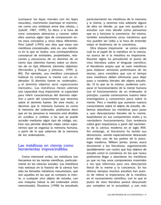 LAS METÁFORAS DE LA CONCIENCIA • 
(comparar las leyes morales con las leyes
naturales), matrimonio (asemejar el matrimo-
nio como una simbiosis entre dos células...)
(Lakoff, 1987, 1999). Es decir, a la hora de
crear conceptos abstractos y razonar sobre
ellos usamos algún tipo de comparación en-
tre esos conceptos y otras ideas diferentes.
Pero Lakoff (1993) nos dice que estas son
metáforas conceptuales, esto es, una metáfo-
ra en la que se realiza «una correspondencia
conceptual de entidades, propiedades, rela-
ciones y estructuras de un dominio de un
cierto tipo (dominio fuente) sobre un domi-
nio de un tipo diferente (dominio objetivo)»
(Fernández y Duque y Johnson, 1999, p.
84). Por ejemplo, una metáfora conceptual
habitual es comparar la mente con un or-
denador: El dominio fuente es «ordenador»,
y el dominio objetivo sería «operaciones
mentales». Las metáforas tienen además
una capacidad muy importante: la capacidad
para inferir características del dominio obje-
tivo a partir del conocimiento que tenemos
sobre el dominio fuente. De este modo, si
decimos que la memoria humana es como
la memoria del ordenador, podríamos decir
que en las personas la memoria está dividida
en «casillas» o «celdas» a las que se puede
acceder mediante algún tipo de código, etc.
Esto nos permite describir mejor cómo supo-
nemos que se organiza la memoria humana,
a partir de lo que sabemos de la memoria
de los ordenadores.
Las metáforas en ciencia como
herramientas imprescindibles
Como mencioné arriba, las metáforas son
frecuentes en las teorías científicas, particular-
mente en las ciencias sociales. Las metáforas
más exitosas en la historia de la ciencia han
sido las llamadas metáforas mecanicistas, que
son aquellas en las que se compara la men-
te, o cualquier otro objeto de estudio, con
una máquina (véase la del ordenador antes
mencionada). Draaisma (1998) ha estudiado
particularmente las metáforas de la memoria
y la mente, y veremos más adelante alguna
de ellas en detalle, ya que nos ayudarán a
estudiar con más detalle cómo pensamos
que es y funciona la conciencia. Así mismo,
también estudiaremos otras metáforas que
nos pueden ser útiles a la hora de entender
mejor el fenómeno de la conciencia.
Otra disputa importante se centra sobre
cuál es el papel de la metáfora en la ciencia,
no acerca de si la metáfora es importante.
Durante siglos ha prevalecido el punto de
vista literalista sobre el lenguaje científico;
el literalismo acepta que se usen metáforas
para elaborar versiones preliminares de las
teorías, pero considera que con el tiempo
esas metáforas deben eliminarse para dejar
paso a modelos literales del objeto estudia-
do. O lo que es lo mismo, podemos com-
parar el funcionamiento de la mente humana
con el funcionamiento de un ordenador al
principio, cuando comenzamos nuestra labor
investigadora y conocemos poco sobre la
mente. Pero a medida que aumenta nuestro
conocimiento sobre el objeto de estudio, de-
bemos abandonar las metáforas para pasar
a usar descripciones literales de la mente,
basándonos en sus componentes reales y su
«verdadero» funcionamiento. Esta tendencia
cobró gran importancia a partir del nacimien-
to de la ciencia moderna en el siglo XVII.
Sin embargo, el literalismo ha tenido sus
detractores, siendo especialmente destacado
entre ellos uno de los padres de la psico-
logía moderna, William James. James atacó
duramente a los literalistas, argumentando
(posiblemente con razón) que hay objetos de
estudio como la conciencia en los que nunca
podríamos llegar a abandonar las metáforas
ya que no hay unos componentes materiales
a los que referirnos para una descripción
literal de la mente y la conciencia. En los
últimos tiempos muchos estudios han pues-
to de relieve la importancia de la metáfora
en el razonamiento científico, con lo que el
punto de vista literalista parece descartado
por completo en la actualidad, y con más
 
