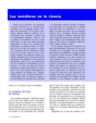 • LA CONCIENCIA
razón en una ciencia como la psicología.
La metáfora del foco
de linterna
Esta metáfora compara la actividad mental
con la vista. Esto implica que la conciencia
operaría como una persona en un mundo a
oscuras que sólo tiene una linterna. Los ob-
jetos iluminados por el círculo de luz de la
linterna son los únicos que esa persona pue-
de percibir (o ser consciente de), mientras
que el resto del mundo sería invisible para
esa persona (o no sería consciente). Es una
metáfora muy extendida, presente en gran
número de culturas. Las ideas se comparan
con los objetos vistos, las condiciones que
permiten la comprensión con las fuentes de
luz, etc. Se considera que aquellos objetos
que son iluminados por el foco de la linterna
equivalen a las ideas presentes en la concien-
cia, esto es, aquellas ideas que tenemos en
mente en un instante determinado (Posner,
1980).
Siguiendo con la idea de metáfora con-
Las metáforas en la ciencia
Como ya he indicado, las metáforas
no sólo aparecen en el razonamiento
cotidiano y en el lenguaje natural. Tam-
bién son frecuentes en las teorías cien-
tíficas. Newton utilizó la metáfora de la
«atracción» entre personas o incluso de
la «sociabilidad» (Manuel, 1968, p. 68)
al explicar el movimiento de unas masas
hacia otras, al que más tarde denominó
«gravedad». En física tuvo también gran
importancia la polémica sobre la natura-
leza de la luz que, en esencia, se debía
a la existencia de dos metáforas rivales:
la de la luz como onda y la de la luz
como conjunto de partículas. Ambas me-
táforas subsisten hoy en día como formas
alternativas de considerar a las partículas
elementales. Éste es un caso interesante
de dos metáforas incompatibles que se
utilizan a la vez. Las ideas de Darwin
estuvieron fuertemente basadas en metá-
foras, tal y como puede comprobarse en
sus cuadernos de trabajo (p.e., Herbert,
1980). Entre esas metáforas destacan la
comparación entre la selección natural y
la cría artificial de animales, que colocaba
a la Naturaleza (Darwin escribía la palabra
en mayúsculas) en el papel de un agente
personal capaz de «seleccionar» a los más
aptos. Se trata, por tanto, de una metáfora
humana de la naturaleza. Darwin también
utilizó la imagen o metáfora visual del árbol
como forma de pensar en la evolución. Tam-
bién la lógica y las matemáticas basan gran
parte de sus ideas en metáforas (Johnson,
1987; Lakoff y Núñez, 1996).
En las ciencias sociales las metáforas han
sido particularmente frecuentes. En el caso
concreto de la psicología, se han utilizado
gran número de metáforas a lo largo de toda
su historia. El libro de Leary (1990) contiene
estudios detallados de un gran número de
esas metáforas. Una de las primeras es la
comparación entre mente y respiración, que
aparece especialmente clara en la palabra
espíritu (de spiritus, o respiración en latín).
Las metáforas de corte mecanicista han te-
nido un gran éxito, en especial a partir de
la obra de Descartes, que estableció una
analogía entre los cuerpos vivos y los au-
tómatas con mecanismo de relojería. Desde
entonces se han utilizado un gran número
 