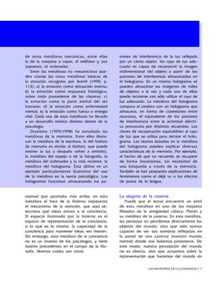 LAS METÁFORAS DE LA CONCIENCIA • 
ceptual que apuntaba más arriba, en esta
metáfora el foco de la linterna representa
el mecanismo de la atención, que aquí se-
lecciona qué ideas entran a la conciencia.
El espacio iluminado por la linterna es el
espacio de representación de la conciencia,
o lo que es lo mismo, la capacidad de la
conciencia para mantener ideas «en mente».
Sin embargo, esta metáfora de la conciencia
no es un invento de los psicólogos, y tiene
ilustres precedentes en el campo de la filo-
sofía. Veamos cuáles son estos.
La alegoría de la caverna
Puede que el lector encuentre un símil
de esta metáfora en uno de los mayores
filósofos de la antigüedad clásica: Platón y
su metáfora de la caverna. En esta metáfora,
las personas no percibimos directamente los
objetos del mundo, sino que sólo somos
capaces de ver sus sombras reflejadas en
la pared de una caverna (nuestro mundo
mental) donde nos hallamos prisioneros. De
este modo, nuestra percepción del mundo
no es directa, sino que actuamos sobre la
representación que hacemos del mundo en
de otras metáforas mecánicas, entre ellas
la de la máquina a vapor, el teléfono y, por
supuesto, el ordenador.
Entre las metáforas no mecanicistas pue-
den citarse las cinco metáforas básicas de
la emoción recogidas por Averill (1990, p.
113): a) la emoción como sensación interna;
b) la emoción como respuesta fisiológica,
sobre todo procedente de las vísceras; c)
la emoción como la parte animal del ser
humano; d) la emoción como enfermedad
mental; e) la emoción como fuerza o energía
vital. Cada una de esas metáforas ha llevado
a un desarrollo teórico distinto dentro de la
psicología.
Draaisma (1995/1998) ha estudiado las
metáforas de la memoria. Entre ellas desta-
can la metáfora de la escritura, la del fósforo
(la memoria es similar al fósforo, que puede
retener la luz y después volver a emitirla),
la metáfora del espejo o de la fotografía, la
metáfora del ordenador y la más reciente, la
metáfora del holograma. Ésta última es un
ejemplo particularmente ilustrativo del uso
de la metáfora en la teoría psicológica. Los
hologramas funcionan almacenando los pa-
trones de interferencia de la luz reflejada
por un cierto objeto. Un rayo de luz ade-
cuado es capaz de reconstruir la imagen
tridimensional del objeto a partir de los
patrones de interferencia almacenados en
el holograma. En un mismo holograma se
pueden almacenar las imágenes de miles
de objetos a la vez y cada una de ellos
puede recrearse con sólo utilizar el rayo de
luz adecuado. La metáfora del holograma
compara al cerebro con un holograma que
almacena, en forma de conexiones entre
neuronas, el equivalente de los patrones
de interferencia entre la actividad eléctri-
ca provocada por distintos recuerdos. Las
claves de recuperación equivaldrían al rayo
de luz que se utiliza para recrear el holo-
grama. Las teorías basadas en la metáfora
del holograma pueden explicar diversas
características de la memoria. Por ejemplo,
el hecho de que un recuerdo se recupere
de forma instantánea, sin necesidad de
una búsqueda a través de la memoria.
También se han propuesto explicaciones de
fenómenos como el déjà vu o los efectos
de punta de la lengua.
 